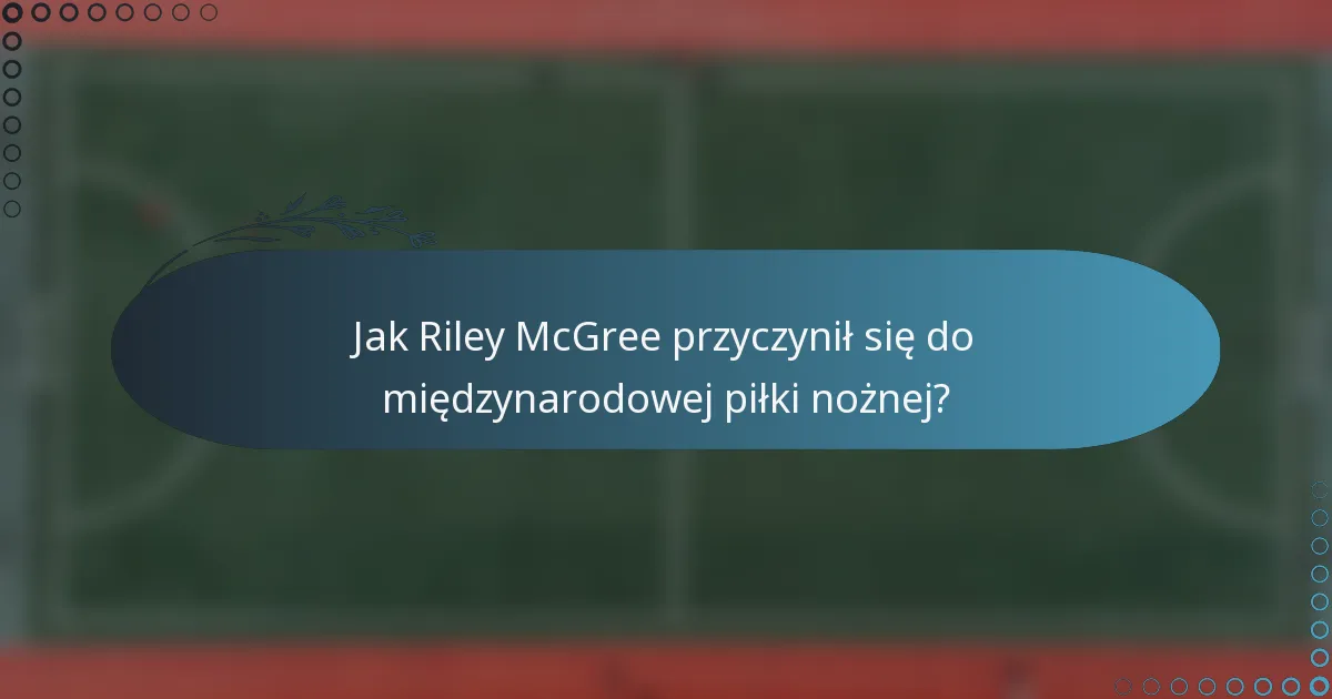 Jak Riley McGree przyczynił się do międzynarodowej piłki nożnej?