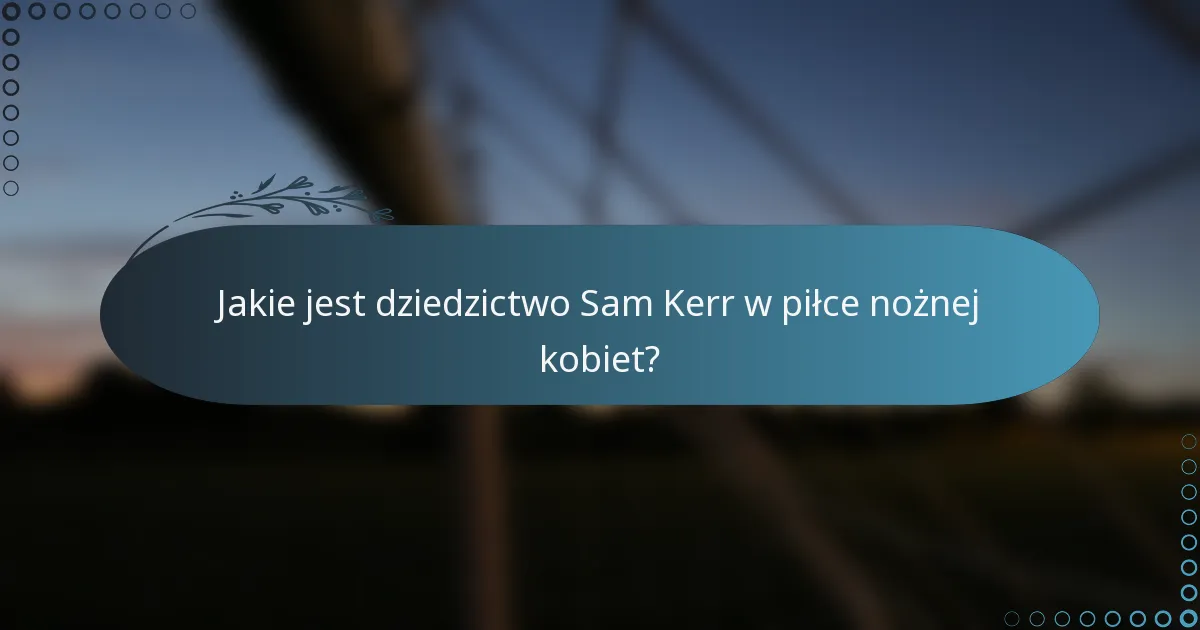 Jakie jest dziedzictwo Sam Kerr w piłce nożnej kobiet?